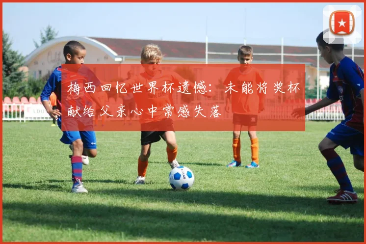 梅西回忆世界杯遗憾：未能将奖杯献给父亲心中常感失落